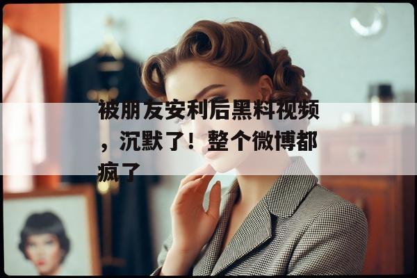 被朋友安利后黑料视频，沉默了！整个微博都疯了